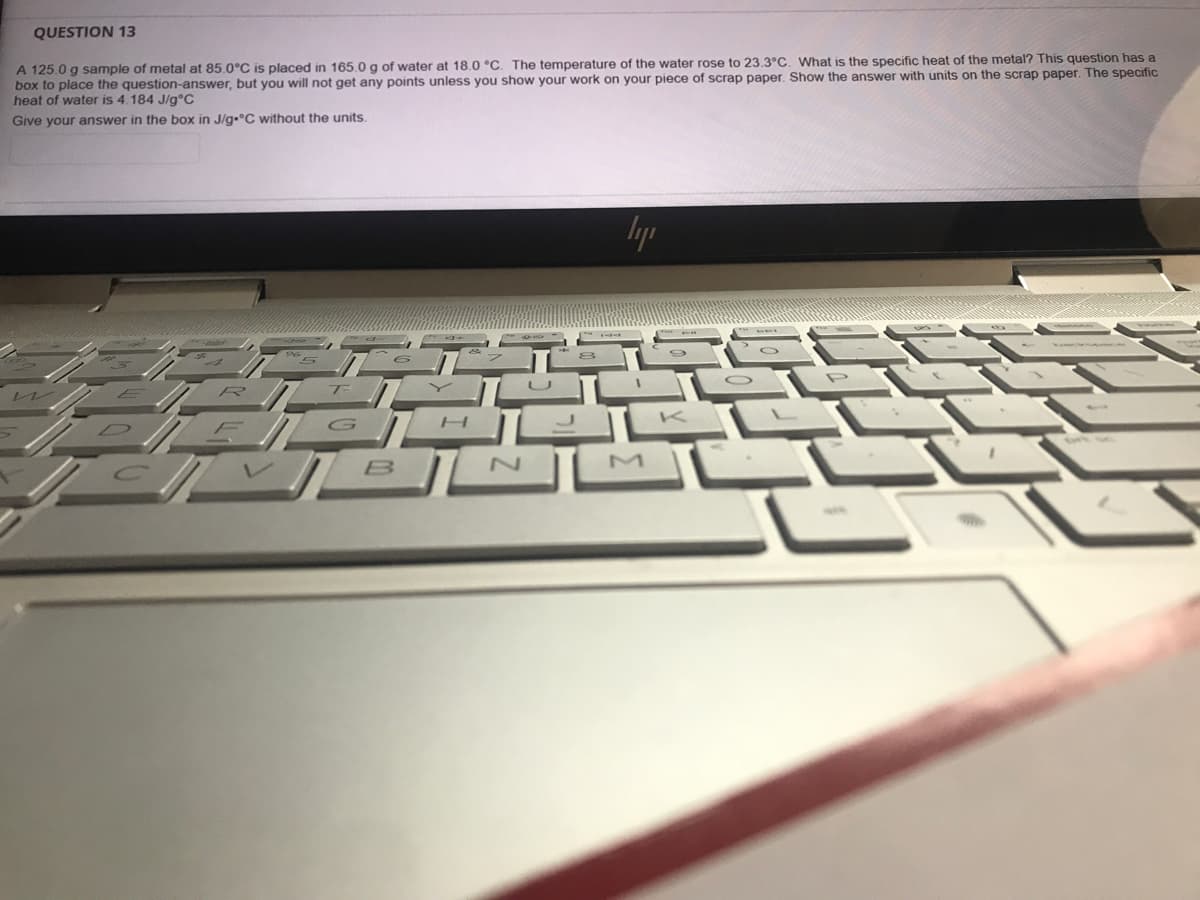 QUESTION 13
A 125.0 g sample of metal at 85.0°C is placed in 165.0 g of water at 18.0 °C. The temperature of the water rose to 23.3°C. What is the specific heat of the metal? This question has a
box to place the question-answer, but you will not get any points unless you show your work on your piece of scrap paper, Show the answer with units on the scrap paper. The specific
heat of water is 4.184 J/g°C
Give your answer in the box in J/g•°C without the units.
