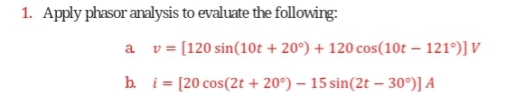 1. Apply phasor analysis to evaluate the following:
a
v = [120 sin(10t +20°) + 120 cos(10t - 121°)] V
b.
i = [20 cos(2t +20°) - 15 sin(2t - 30°)] A