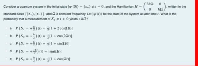 Consider a quantum system in the initial state ly (0) = |x,) at r = 0, and the Hamiltonian H = (252
0
written in the
ΠΩ
standard basis {12+). Iz-)}, and 2 a constant frequency. Let (r)) be the state of the system at later time 7. What is the
probability that a measurement of S, at 1>0 yields +h/2?
a. P (S, = +) (t) = [1 + 2 cos(r)]
b. P (S,+) (1)= [1 + cos(20)]
C.
=
P(S,+) (1)= [1 + sin(r)]
d. P(S,+)(t)= |sin(r)|
=
e. P(S,+) (1)= [1 + cos(r)]