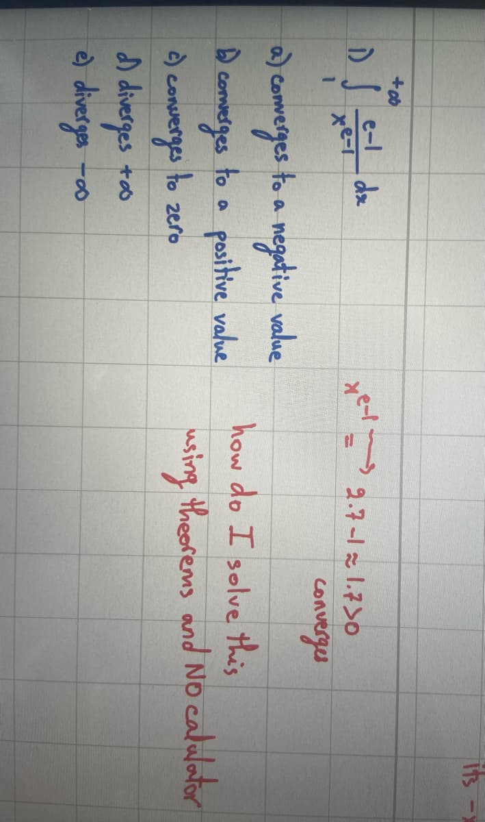 +0
D) Jee - dz
xe-1
1
a) converges to a negative value
D
to a positive value
to zero
converges
c) converges
d) diverges
e) diverges
+∞
-8
tey
2.7-11.730
converges
its
how do I solve this
using theorems and No calulator