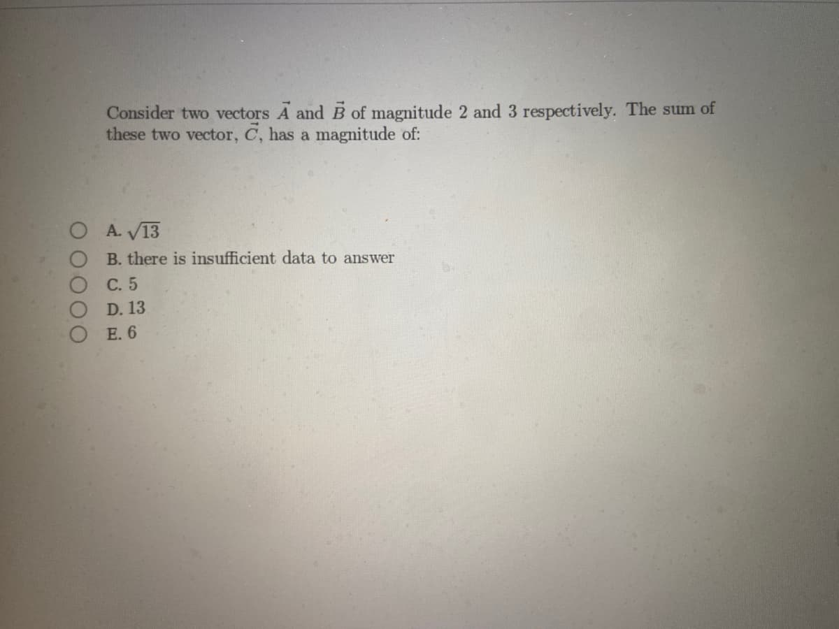 O O O O
Consider two vectors A and B of magnitude 2 and 3 respectively. The sum of
these two vector, C, has a magnitude of:
A. √13
B. there is insufficient data to answer
C.
5
13
D.
E. 6