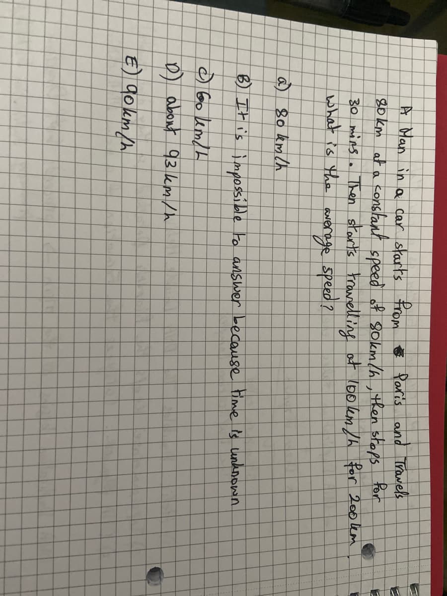 A Man in a car starts from Paris and Travels
80 km at a constant speed of 80km/h, then stops for
30 mins. Then starts travelling at 100km/h for 200km
what is the average speed?
a 80 km/h
B) It is impossible to answer because time is unknown.
360 km/h
D about 93 km/h
€) 90km/h