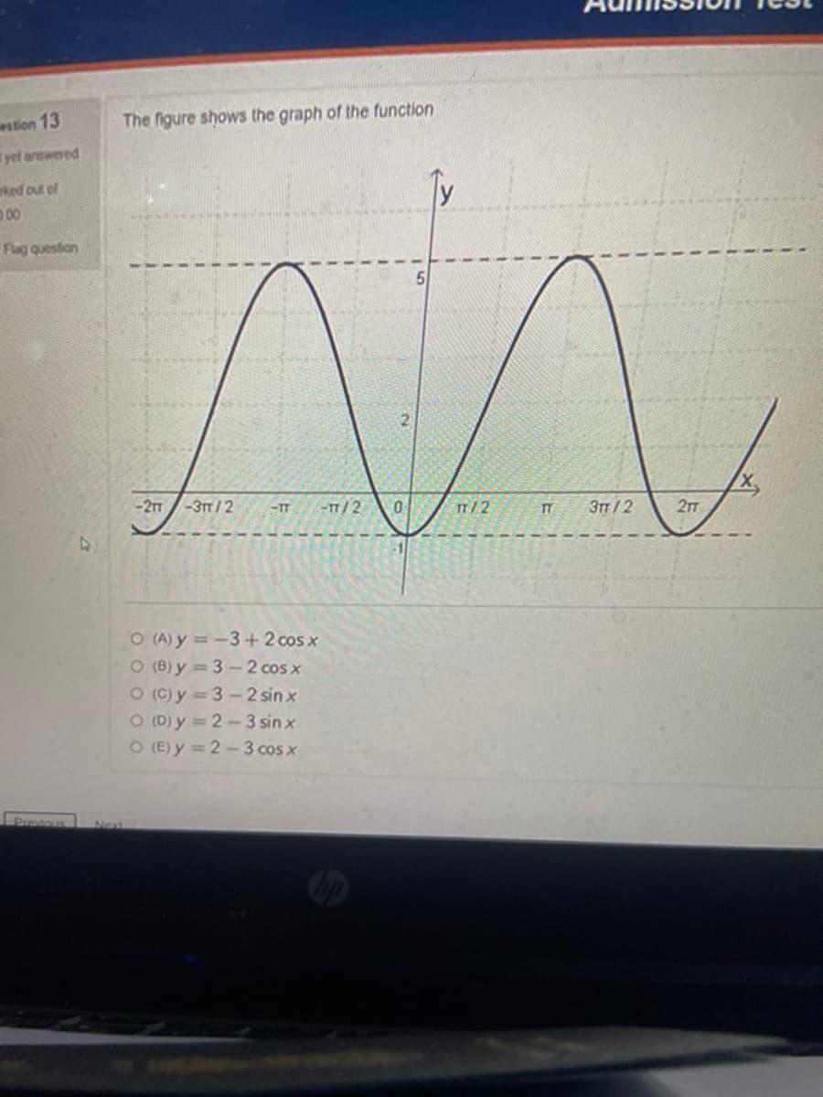 estion 13
yet answered
ked out of
000
Flag question
Predous
The figure shows the graph of the function
Next
5
M
2
-TT -TT/2 0
TT/2
TT 3TT/2
-2TT -3TT/2
O (A) y=-3+2 cos x
O (8) y = 3-2 cos x
O(C) y = 3-2 sinx
O (D) y=2-3 sin x
O (E)y=2-3 cos x
2TT