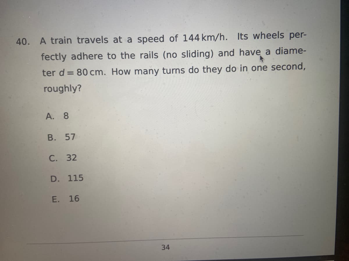 40. A train travels at a speed of 144 km/h. Its wheels per-
fectly adhere to the rails (no sliding) and have a diame-
ter d = 80 cm. How many turns do they do in one second,
roughly?
A. 8
B. 57
C. 32
D. 115
E. 16
1
34