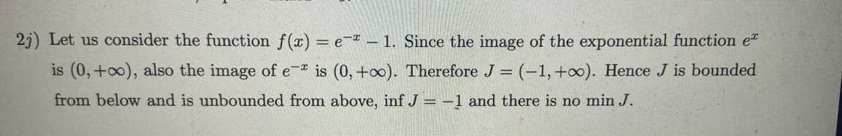 2j) Let us consider the function f(x) = e- - 1. Since the image of the exponential function e
is (0, +∞o), also the image of e- is (0, +∞o). Therefore J = (-1, +∞). Hence J is bounded
from below and is unbounded from above, inf J = − 1 and there is no min J.