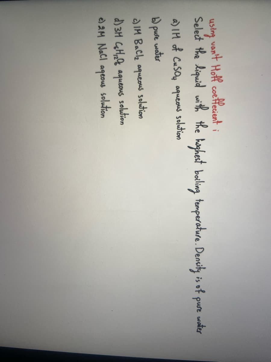 van't Hoff coefficient i
using
Select the liquid with the highest boiling temperature. Density is of pure water
a) IM of CuSO₂ aqueous solution
water
b) pure
c) IM BaCl₂ aqueous
solution
d) 3M CH2 aqueous solution
e) 2M NaCl
ageous
solution