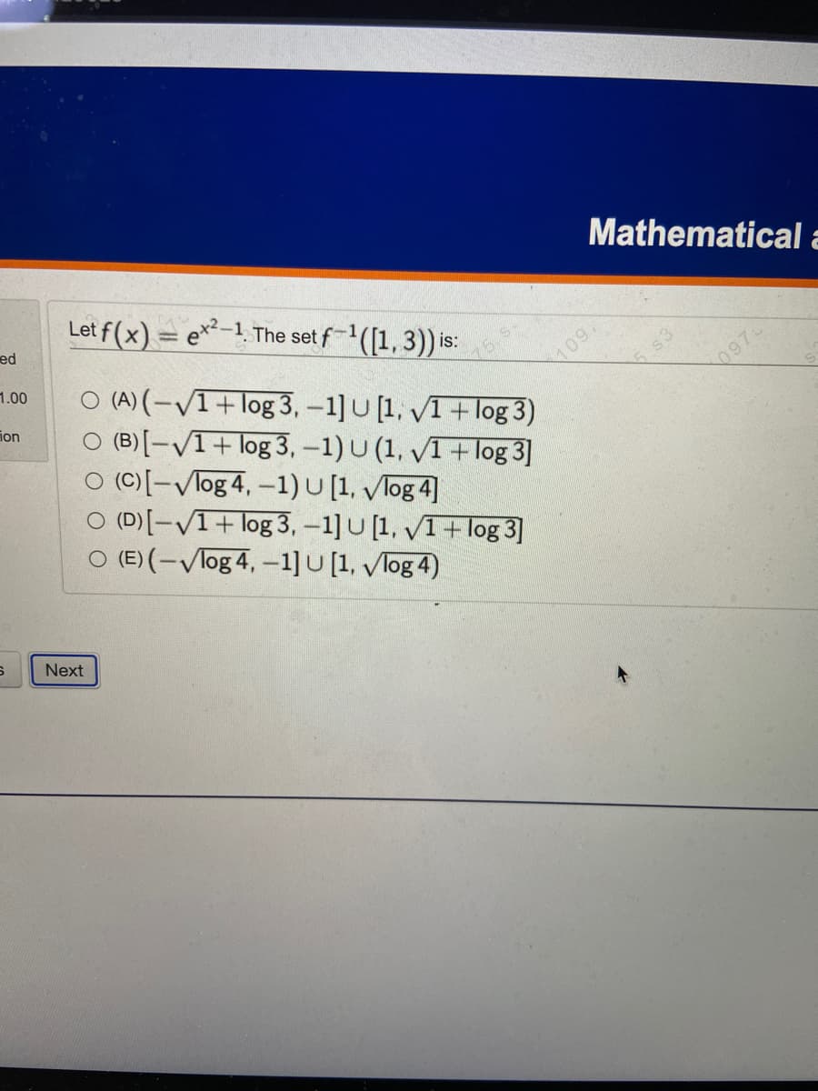 ed
1.00
ion
S
Let f(x) = ex²-1. The set f-¹([1, 3)) is:
O (A) (-√1+log 3, -1] U [1,
1+ log 3)
O (B)[-√1+ log 3, -1) U (1, √1 + log 3]
O (C)[-Vlog 4, -1) U [1, Vlog 4]
(D) [-√1+ log 3, -1] U [1, 1+ log 3]
O (E) (-Vlog 4, -1] U [1, Vlog 4)
Next
Mathematical a
109,
0973