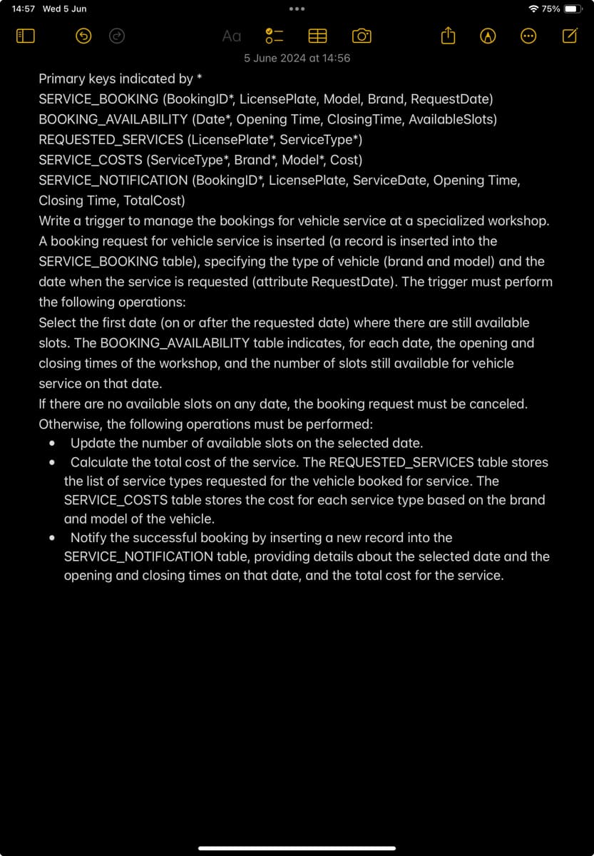 14:57 Wed 5 Jun
Αα
ΓΟ
75%
פי
Primary keys indicated by *
5 June 2024 at 14:56
SERVICE_BOOKING (BookingID*, License Plate, Model, Brand, RequestDate)
BOOKING_AVAILABILITY (Date*, Opening Time, Closing Time, AvailableSlots)
REQUESTED_SERVICES (License Plate*, ServiceType*)
SERVICE_COSTS (ServiceType*, Brand*, Model*, Cost)
SERVICE_NOTIFICATION (BookingID*, License Plate, ServiceDate, Opening Time,
Closing Time, Total Cost)
Write a trigger to manage the bookings for vehicle service at a specialized workshop.
A booking request for vehicle service is inserted (a record is inserted into the
SERVICE_BOOKING table), specifying the type of vehicle (brand and model) and the
date when the service is requested (attribute RequestDate). The trigger must perform
the following operations:
Select the first date (on or after the requested date) where there are still available
slots. The BOOKING_AVAILABILITY table indicates, for each date, the opening and
closing times of the workshop, and the number of slots still available for vehicle
service on that date.
If there are no available slots on any date, the booking request must be canceled.
Otherwise, the following operations must be performed:
•
Update the number of available slots on the selected date.
Calculate the total cost of the service. The REQUESTED_SERVICES table stores
the list of service types requested for the vehicle booked for service. The
SERVICE_COSTS table stores the cost for each service type based on the brand
and model of the vehicle.
Notify the successful booking by inserting a new record into the
SERVICE_NOTIFICATION table, providing details about the selected date and the
opening and closing times on that date, and the total cost for the service.