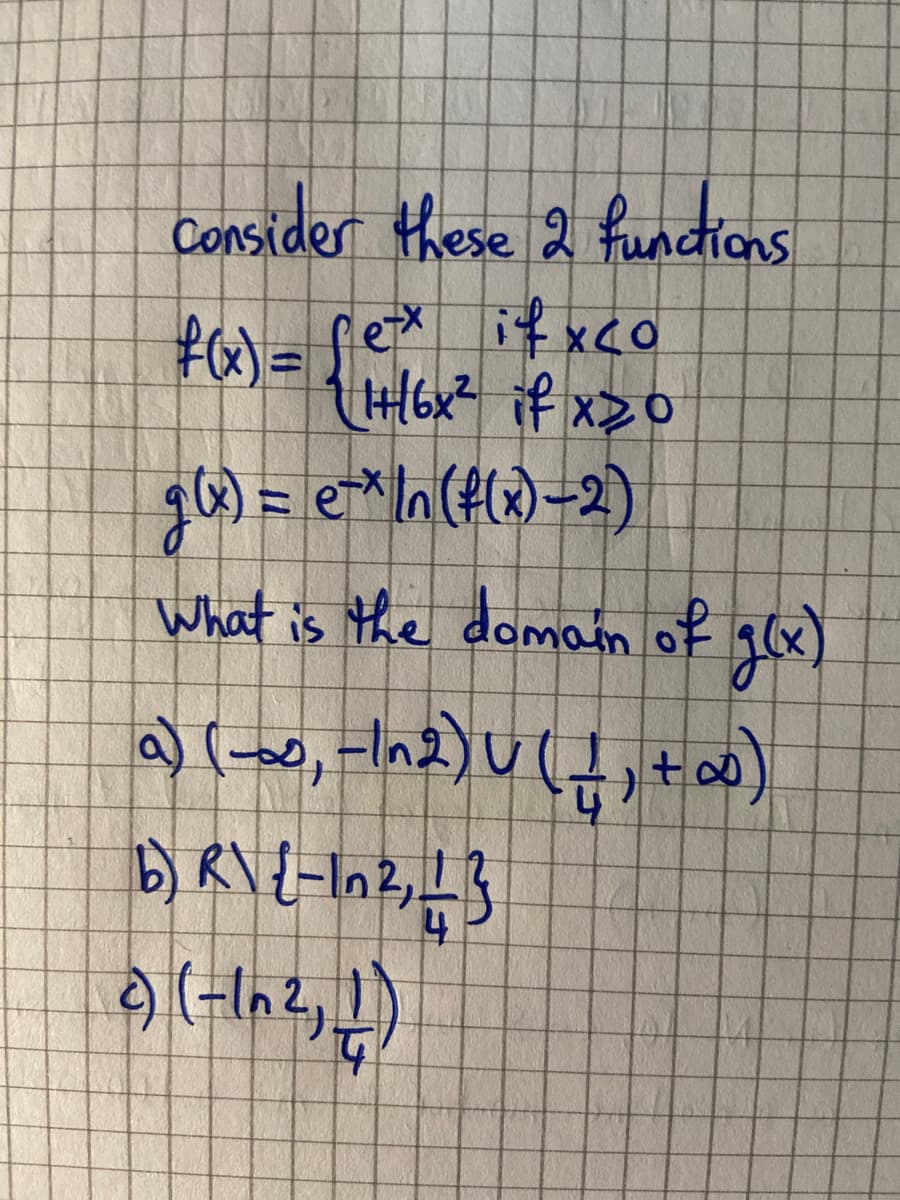 Consider these 2 functions.
f(x) = fex ifxco
1+/6x² if x20
g(x) = ex In (f(x)-2)
What is the domain of g(x)
a) (-∞, -1^2) U ( _ ₁ + ∞0)
b) R\ {-10², 13
4
2) (-In ², 1)