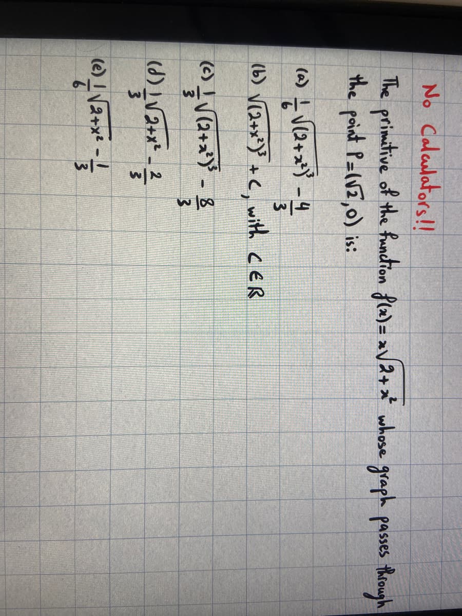 No Calculators!!
The primitive of the function f(x)=x√2+x² whose graph passes through
the point P=(√2,0) is:
a) — √(2+x²)² - 4
3
(b) √(2+x²)³ + C, with CER
(c) — √ √√(2+x²) ³ - 8
3
(1)
11√√√2+x²_2
(0) / √2+x² - 1/3/2
3