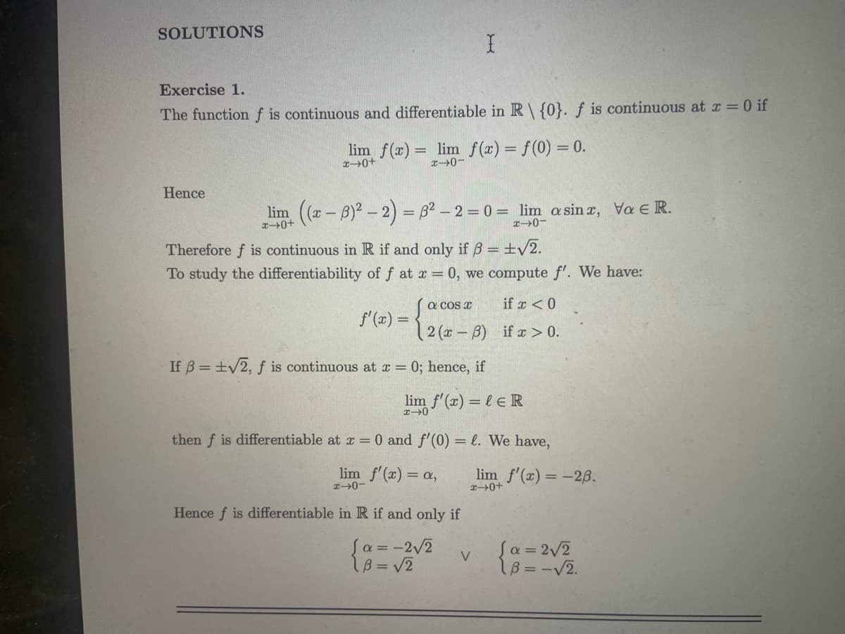 SOLUTIONS
Exercise 1.
The function f is continuous and differentiable in R\ {0}. f is continuous at x = 0 if
lim f(x) = lim f(x) = f(0) = 0.
x+0+
x-0-
Hence
lim ((x-3)² - 2) = 8² - 2 = 0 = lim a sinx, Va € R.
x-0
Therefore f is continuous in R if and only if ß = ±√2.
To study the differentiability of f at x = 0, we compute f'. We have:
f'(x) =
If ß = ±√2, f is continuous at x =
[a cos x
2(x-6)
0; hence, if
بیر
lim f'(x) = l ER
x-0
Hence f is differentiable in R if and only if
then f is differentiable at x = 0 and f'(0) = l. We have,
lim f'(x) = a,
H40
[a=-2√2
B = √2
if x < 0
if x > 0.
V
lim f'(x) = -26.
x→0+
Ja = 2√2
B = -√2.