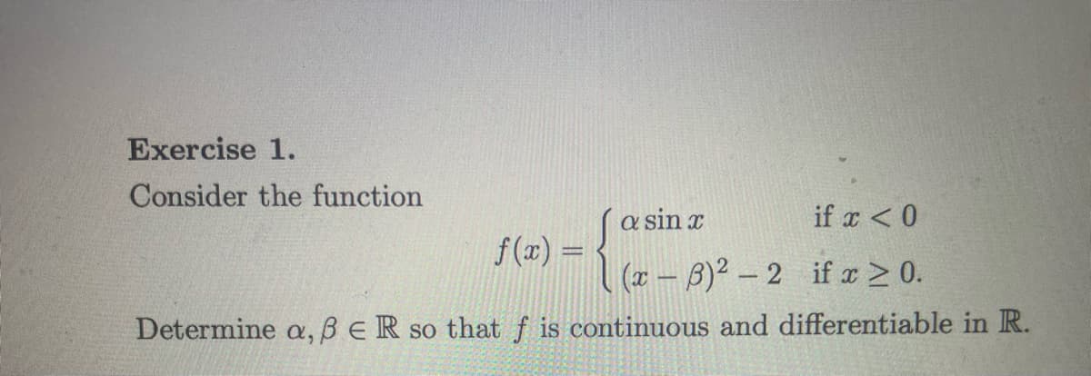 Exercise 1.
Consider the function
a sin x
if x < 0
(x-3)² -2 if x ≥ 0.
Determine a, ß ER so that f is continuous and differentiable in R.
f(x) =