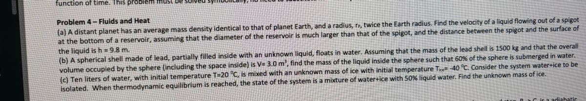 function of time. This problem must be so
Problem 4- Fluids and Heat
(a) A distant planet has an average mass density identical to that of planet Earth, and a radius, rp, twice the Earth radius. Find the velocity of a liquid flowing out of a spigot
at the bottom of a reservoir, assuming that the diameter of the reservoir is much larger than that of the spigot, and the distance between the spigot and the surface of
the liquid is h = 9.8 m.
(b) A spherical shell made of lead, partially filled inside with an unknown liquid, floats in water. Assuming that the mass of the lead shell is 1500 kg and that the overall
volume occupied by the sphere (including the space inside) is V= 3.0 m³, find the mass of the liquid inside the sphere such that 60% of the sphere is submerged in water.
(c) Ten liters of water, with initial temperature T-20 °C, is mixed with an unknown mass of ice with initial temperature Tice= -40 °C. Consider the system water+ice to be
isolated. When thermodynamic equilibrium is reached, the state of the system is a mixture of water+ice with 50% liquid water. Find the unknown mass of ice.
Cisa adiabatic