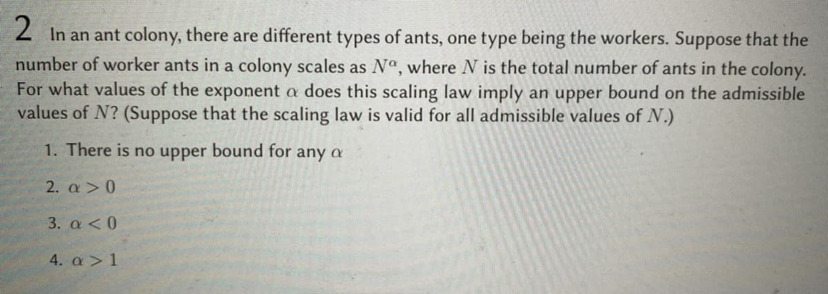 2 In an ant colony, there are different types of ants, one type being the workers. Suppose that the
number of worker ants in a colony scales as Nº, where N is the total number of ants in the colony.
For what values of the exponent a does this scaling law imply an upper bound on the admissible
values of N? (Suppose that the scaling law is valid for all admissible values of N.)
1. There is no upper bound for any a
2. a>0
3. a < 0
4. a > 1