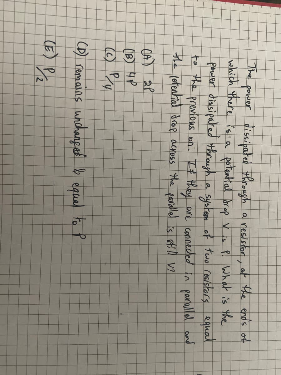 The
power dissipated through a resistor, at the ends of
which there is a potential drop v is P. What is the
power dissipated through a system of two resistors equal
to the previous on. If they are connected in parallel and
the potential drop across the parallel is still V?
(A) 2P
(B) HP
(c) P/4
(D) remains unchanged & equal to P
(E) P/2