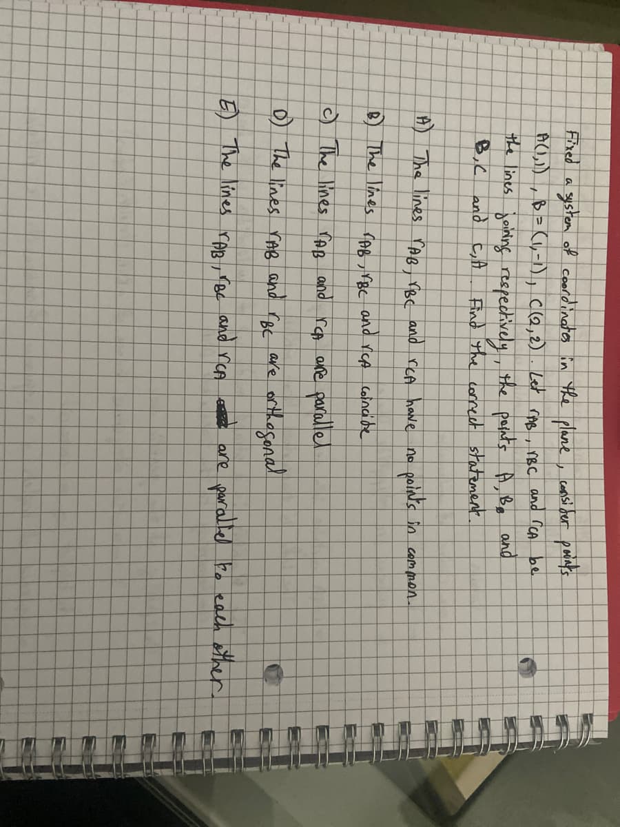 Fixed a system of coordinates in the plane, consider points
A(1,1), B = (1,-1), C(2, 2). Let rAB, TBC and ICA be
the lines joining respectively, the points
B,C and C₂, A
A, B, and
Find the correct statement.
A) The lines rAB, VBC and reA have no
B) The lines TAB, VBC and VCA coincide
c) The lines TAB and rep are parallel
points in
common.
D) The lines VAB and "BC
are orthogonal
E) The lines rAB, VBC and reA are parallel to each other.
L