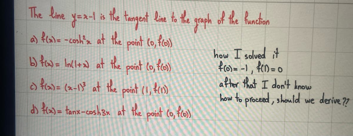 The line
y=x-1
a) f(x) = -cosh²m at the point (0, f(o))
b) f(x) = In(1+x) at the point (0, f(o))
c) f(x)= (x-1)³ at the point (1,4(1)
d) f(x) = tanx-cosh3x at the point (o, f(o))
is
the tangent line to the graph of the hunction
how I solved it
f(0) = -1, f(1) = 0
after that I don't know
how to proceed, should we derive??