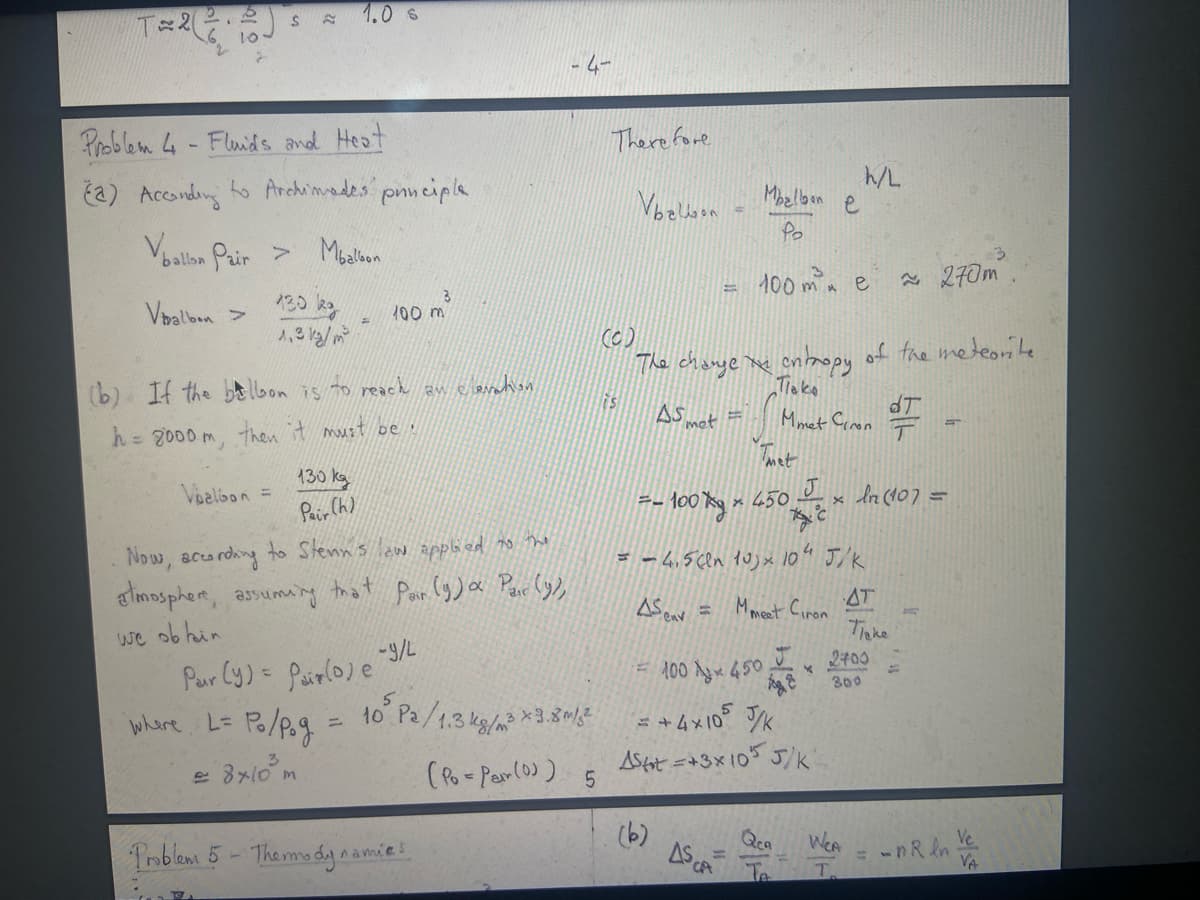 T=2(
25
10.
S
Problem 4-Fluids and Heat
(2) According to Archimades principle
Vballon Pair > Mbalbon
Valbon >
130 kg
1.3 12/²
Valbon
1.0 S
130 kg
Pair (h)
(b) If the balbon is to reach an elevation
h = 2000 m, then it must be
3
100 m
Problem 5-Thermody ^.
Now, according to Stenn's law applied to the
atmosphere, assuming
that
we ob hin
Pair (9)a Par (y),
namies
4-
Therefore
Vbelon
is
=-100x
(C)
The change mx entropy of the meteorite
Пако
Monet Ciron o
AS met
met
AS env
=
(6)
Mozlbon е
Po
100 m² e
x 450
Par (y) = Pair (0) e-9/L
100 Лук 450
whare L = Po/pog = 10 ° Pa/1.3 kg/x3.80/= +4×105 J/K
kg/m³
= 8x10³m
(Po-Par (0)) 5
Ashot =+3x105 5/k
ASCA
J
= - 4.5 (ln 10) × 10" J/K
AT
Mmeet Ciron
Паке
c
J
K
AE
Qca
h/L
x
WCA
T
2700
300
~270m
ln (107 =
5
= -nRln
3
Ve
VA