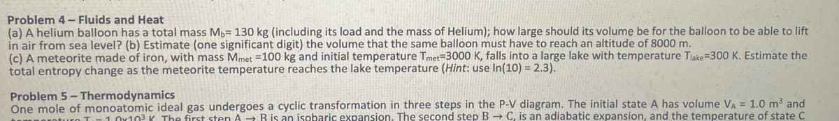 Problem 4-Fluids and Heat
(a) A helium balloon has a total mass Mb= 130 kg (including its load and the mass of Helium); how large should its volume be for the balloon to be able to lift
in air from sea level? (b) Estimate (one significant digit) the volume that the same balloon must have to reach an altitude of 8000 m.
(c) A meteorite made of iron, with mass Mmet = 100 kg and initial temperature Tmet-3000 K, falls into a large lake with temperature Tlake=300 K. Estimate the
total entropy change as the meteorite temperature reaches the lake temperature (Hint: use In(10) = 2.3).
Problem 5 - Thermodynamics
One mole of monoatomic ideal gas undergoes a cyclic transformation in three steps in the P-V diagram. The initial state A has volume VA = 1.0 m³ and
temperaturo T₁-10x10³ K The first sten AB is an isobaric expansion. The second step B → C, is an adiabatic expansion, and the temperature of state C