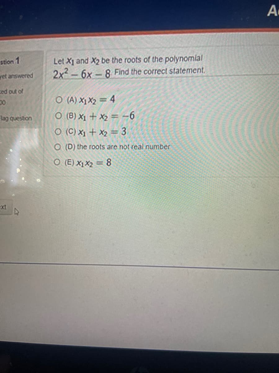 stion 1
yet answered
ed out of
100
Flag question
ext
2x²
Let X1 and X2 be the roots of the polynomial
6x-8 Find the correct statement.
-
O(A) X1 X₂ = 4
O (B) x₁ + x₂ = -6
O (C) x₁ + x₂ = 3
O (D) the roots are not real number
O (E) X1 X₂ = 8
A