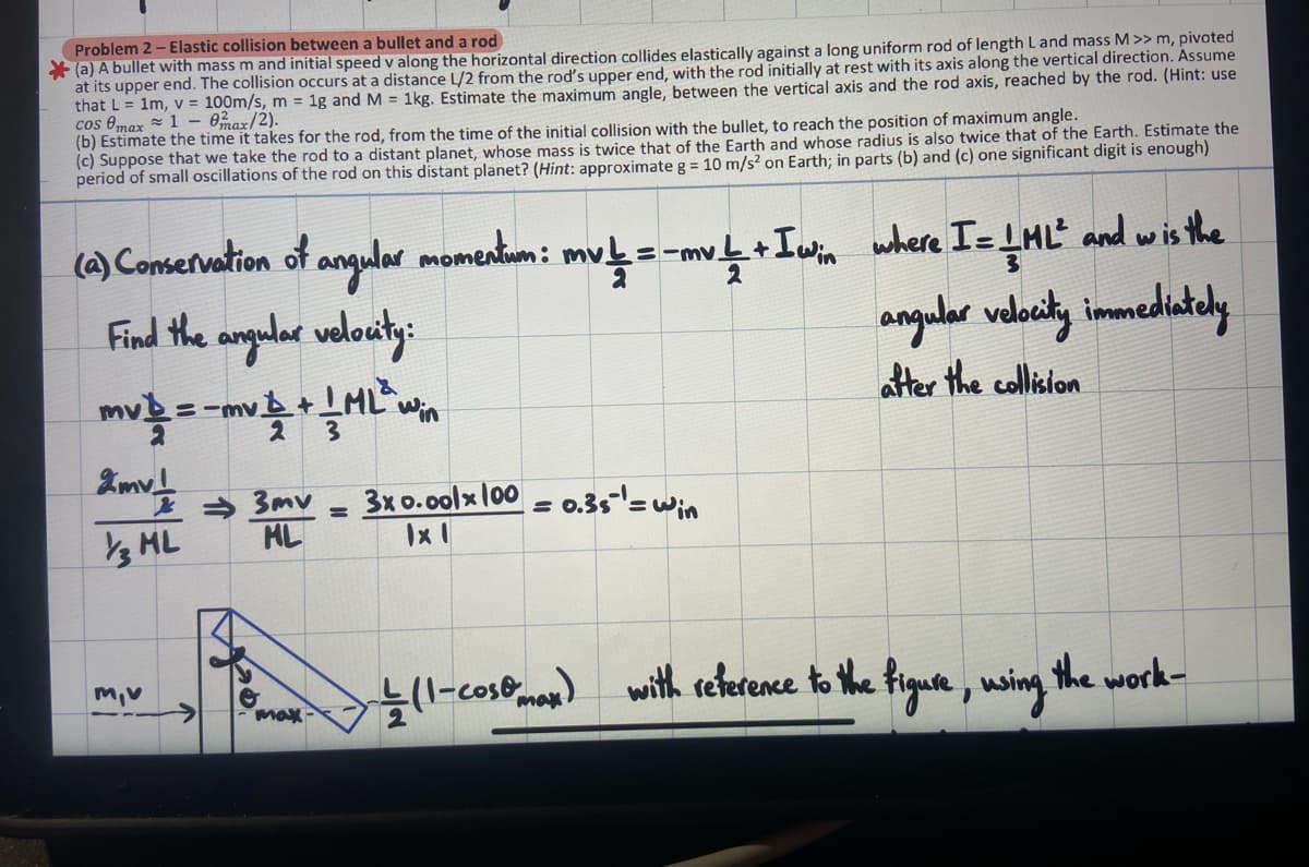 Problem 2- Elastic collision between a bullet and a rod
(a) A bullet with mass m and initial speed v along the horizontal direction collides elastically against a long uniform rod of length L and mass M >> m, pivoted
at its upper end. The collision occurs at a distance L/2 from the rod's upper end, with the rod initially at rest with its axis along the vertical direction. Assume
that L = 1m, v = 100m/s, m = 1g and M = 1kg. Estimate the maximum angle, between the vertical axis and the rod axis, reached by the rod. (Hint: use
cos max 10max/2).
(b) Estimate the time it takes for the rod, from the time of the initial collision with the bullet, to reach the position of maximum angle.
(c) Suppose that we take the rod to a distant planet, whose mass is twice that of the Earth and whose radius is also twice that of the Earth. Estimate the
period of small oscillations of the rod on this distant planet? (Hint: approximate g = 10 m/s² on Earth; in parts (b) and (c) one significant digit is enough)
2
(a) Conservation of angular momentum: mv! = -mv / + I win where I = I HL² and wis the
Find the angular velocity:
angular velocity immediately
after the collision
mv 1/2 = -mv 2 + 1 ML ²1
3
2mv!
13 ML
m,v
⇒3mv
ML
max
=
3x 0.00lx 100 = 0.35 ¹ = win
IxI
↓ (1-cost max)
with reference to the figure, using the work-