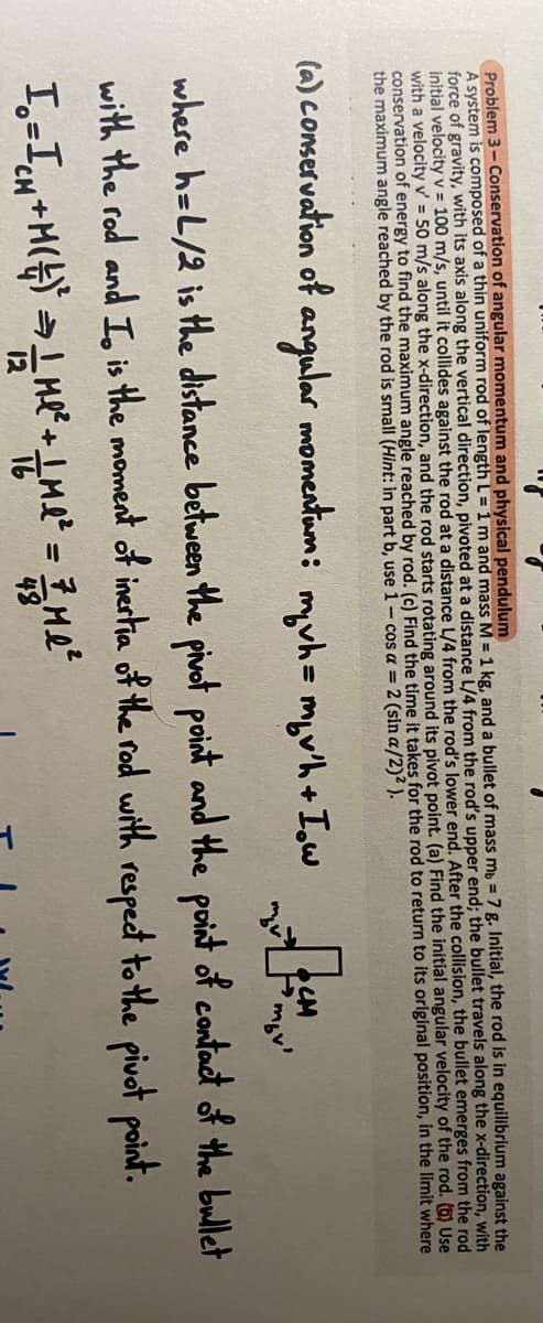 Problem 3-Conservation of angular momentum and physical pendulum
A system is composed of a thin uniform rod of length L=1m and mass M = 1 kg, and a bullet of mass mb = 7 g. Initial, the rod is in equilibrium against the
force of gravity, with its axis along the vertical direction, pivoted at a distance L/4 from the rod's upper end; the bullet travels along the x-direction, with
initial velocity v = 100 m/s, until it collides against the rod at a distance L/4 from the rod's lower end. After the collision, the bullet emerges from the rod
with a velocity v' = 50 m/s along the x-direction, and the rod starts rotating around its pivot point. (a) Find the initial angular velocity of the rod. (6) Use
conservation of energy to find the maximum angle reached by rod. (c) Find the time it takes for the rod to return to its original position, in the limit where
the maximum angle reached by the rod is small (Hint: in part b, use 1- cos a = 2 (sin a/2)² ).
(a) conservation of angular momentam: myvh=myw'h + Iowa m
where h=L/2 is the distance between the pivot point and the point of contact of the bullet
with the rod and I is the moment of inertia of the rod with respect to the pivot point.
I₁ = I₁N+M(+)² = 1 m² + m² = 7 Me ²
H