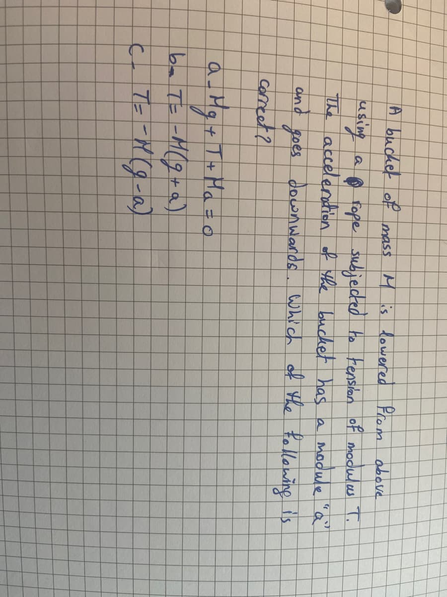 A bucket of mass M is lowered from above
using
a rope subjected to tension of modulas T.
The acceleration of the bucket has a module.
"a"
and
goes downwards. Which of the following is
correct?
a _ Mg + T + H₂ = 0
b=T==M(g+a)
C _ T = - M (g-a)