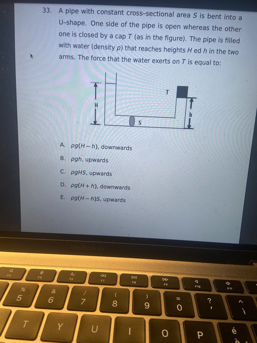F4
%
5
T
33. A pipe with constant cross-sectional area S is bent into a
U-shape. One side of the pipe is open whereas the other
one is closed by a cap T (as in the figure). The pipe is filled
with water (density p) that reaches heights H ed h in the two
arms. The force that the water exerts on T is equal to:
I
F5
&
6
A. pg(H-h), downwards
B. pgh, upwards
C. pgHS, upwards
D. pg(H+ h), downwards
E. pg(H-h)S, upwards
Y
MacBook Air
C
F6
7
U
k
F7
88
DII
F8
S
)
9
T
F9
0
=
7
F10
P
?
I
4,
F11
D. B.