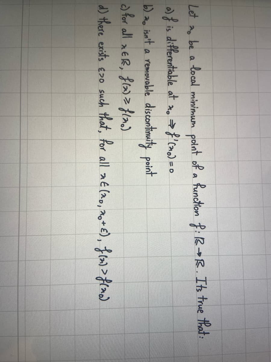 Let zo be a local minimum point of a function f: R+R. Its true that:
20
a) f is differentiable at no ⇒ f' (no) = 0
b) o isn't a removable discontinuity point
c) for all EB, f(x) = f(no)
d) there exists >0 such that, for all xE (20, 20+ ε), F(2) > f (20)