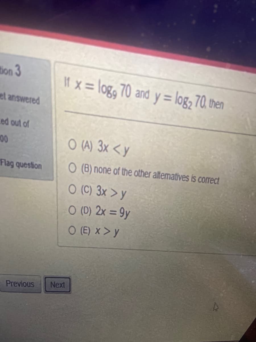 tion 3
et answered
ed out of
00
Flag question
If x = log, 70 and y = log₂ 70, then
Previous Next
O (A) 3x <y
O (B) none of the other alternatives is correct
O (C) 3x > y
O (D) 2x = 9y
O (E) X > Y