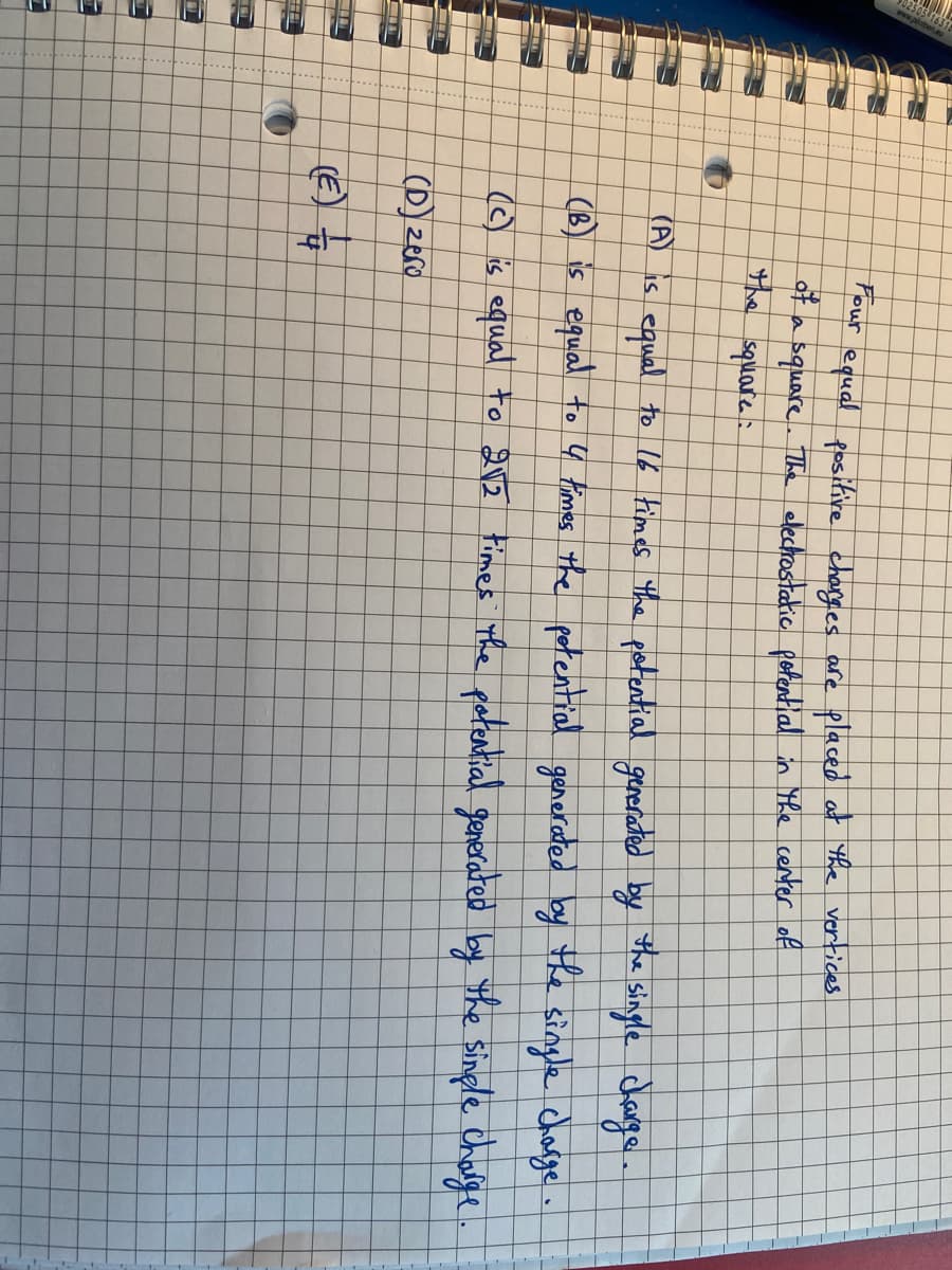 T
O
equal to 16 times the potential generated by the single charge.
(B) is equal to 4 times the potential generated by the single charge
(c) is equal to 2√2 times the potential generated by the single charge
(D) zero
(E)
Four equal positive charges are placed at the vertices
of a
a square. The electrostatic potential in the center of
square:
(A) is
HP