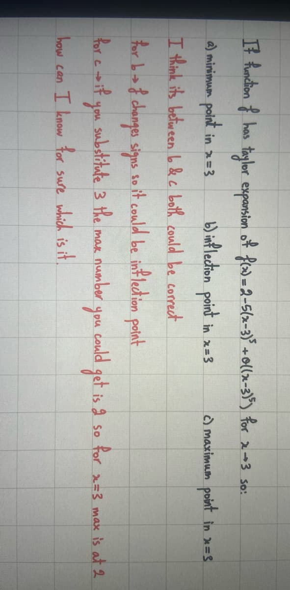 It function of has taylor expansion of f(x) = 2-5(x-3)³ +0((x-3)³5) for x3 so:
a) minimum point in x=3
b) inflection point in x = 3
I think its between bo & c both could be correct
for b→ of changes signs so it could be inflection point
for cif
substitute 3 the
number
max
you
how can I know for sure which is it.
you
c) maximum point in x=3
could get is 2 so for x=3 max is at 2