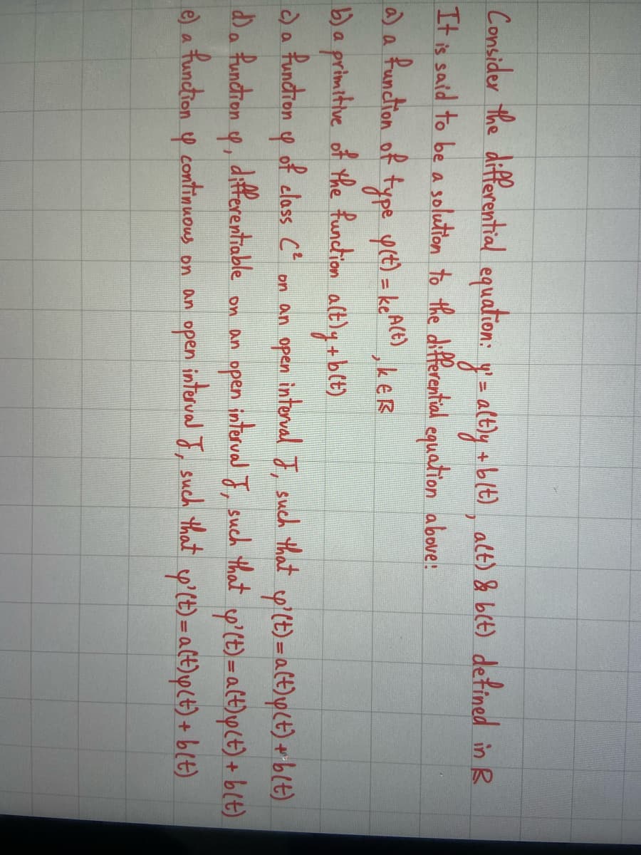 Consider the differential equation: y` = altly + b(t), alt) & b(t) defined in B
It is said to be a solution to the differential equation above!
', KER
a) a function of type y(t) = keª(t)
b) a primitive of the function a(tly +b(t)
c) a function of class C² on an open
4
interval J,
such that
y' (t) = a(t)p(t) + b(t)
y' (t)=a(t)p(t) + b(t)
d) a function y, differentiable on an open interval J, such that
e) a function y continuous on an open interval J, such that &'(t) = a(t) y(t) + b(t)