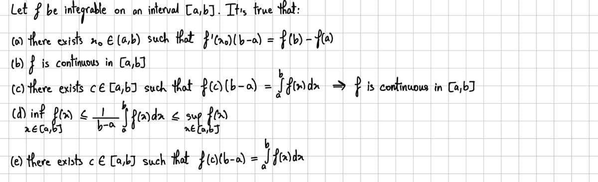 Let & be integrable
on an interval [a,b]. It's true that:
(a) there exists no E (a,b) such that f'(xo) (b-a) = f (b) -f(a)
(b) is continuous in [a,b]
(b) f
(c) there exists CE [a,b] such that f(c) (b-a) = f(x)dn →f is continuous in [a,b]
1
(d) inf f(x) = (flarda ≤ sup f(x)
2E[a,b]
b-a
nt (a,bJ
(e) there exists c € [a,b] such that f(c)(b-a) = 1 f(x)dx