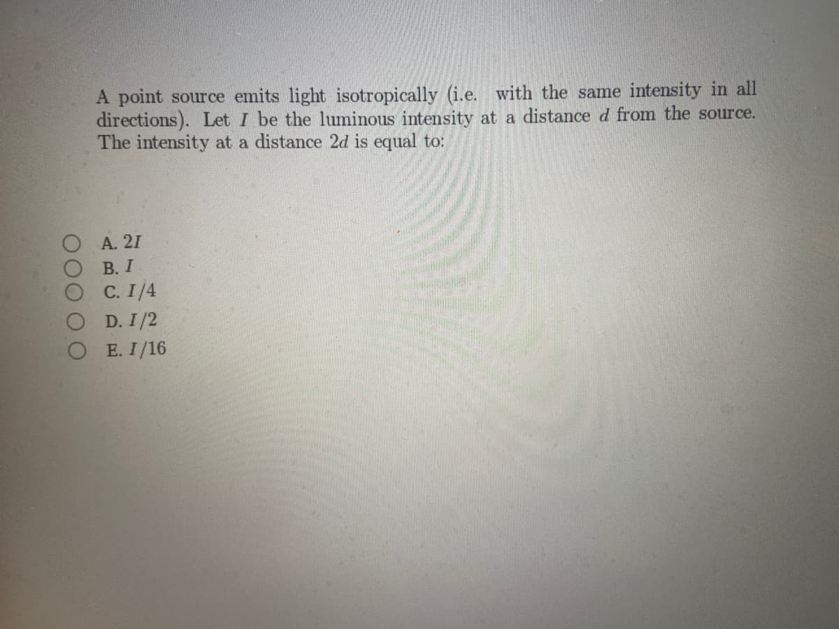 0000 О
A point source emits light isotropically (i.e. with the same intensity in all
directions). Let I be the luminous intensity at a distance d from the source.
The intensity at a distance 2d is equal to:
A. 21
B. I
C. 1/4
O D. 1/2
OE. I/16