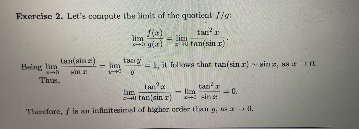 Exercise 2. Let's compute the limit of the quotient f/g:
f(x)
X
lim
x+0 g(x)
tan²
lim
*→0 tan (sin x)
Being lim
x40
Thus,
tan (sin x)
sin x
-
lim
y-0
tan y
Y
-
1, it follows that tan (sin x) ~ sinx, as x → 0.
tan² x
tan² x
lim
lim
x0 tan(sin x) x 0 sin x
Therefore, f is an infinitesimal of higher order than g, as x → 0.
= 0.