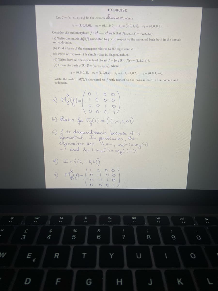 W
£
3
E
8.0
D
F3
€
4
EXERCISE
Let C = (e₁, 02, 03, ea) be the canonical basis of R4, where
e₁ = (1,0,0,0), e₂ = (0,1,0,0), e3= (0,0,1,0), e4 = (0,0,0,1).
Consider the endomorphism f: RR such that f(x, y, z, t) = (y, z, z, t).
(a) Write the matrix M(f) associated to f with respect to the canonical basis both in the domain
and codomain.
(b) Find a basis of the eigenspace relative to the eigenvalue -1.
(c) Prove or disprove: f is simple (that is, diagonalizable).
(d) Write down all the elements of the set I= (vER: f(v) = (1,2,3,4)}.
(e) Given the basis of R4 B= (v1, 12, 13, 14), where
$
v₁ = (0,0,0,2), 12 = (1,0,0,2), 3= (-1,-1,0,0), v4 = (0,0,1,-2),
Write the matrix MB (f) associated to f with respect to the basis B both in the domain and
codomain.
a) Me (g) =
Q
F4
R
b) Basis for Eg(1) = ((1,-1,0,0))
c) is diagonalizable because it is
symmetric - In particular, the
eigenvalves are d₁=-1₁ m₂ (-1) = mg (-1)
= 1 and d₂=1, ma (1) = mg (1) = 3)
d) I = {(2,1,3,4]}
(
O -1
MB 9-
F
%
5
I
0100
- 0 0 0
T
1
G
NTTO
0-1
O
00-0
&
6
0.0
000-
00-0
оо
- 200
Y
1
7
H
U
(
8
J
9
K
O
O
F10