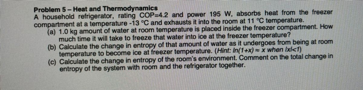 Problem 5 - Heat and Thermodynamics
A household refrigerator, rating COP=4.2 and power 195 W, absorbs heat from the freezer
compartment at a temperature -13 °C and exhausts it into the room at 11 °C temperature.
(a) 1.0 kg amount of water at room temperature is placed inside the freezer compartment. How
much time it will take to freeze that water into ice at the freezer temperature?
(b) Calculate the change in entropy of that amount of water as it undergoes from being at room
temperature to become ice at freezer temperature. (Hint: In(1+x) = x when Ixl<1)
(c) Calculate the change in entropy of the room's environment. Comment on the total change in
entropy of the system with room and the refrigerator together.