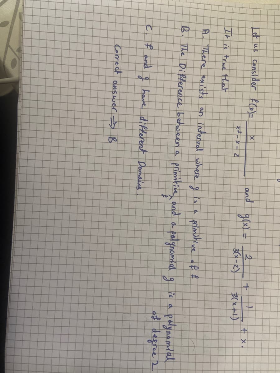 Let us consider f(x)=
с
C
f and
X
It is true that
A. There exists an interval where I is a
primitive of f
B. The Difference between a primitive and a polynomial g
Lo
x2-x-2
and g(x) = 2(2²-2)
have different Domains.
Correct answer → B
+ +
3(x+1)
+ x,
polynomial
of defree 2