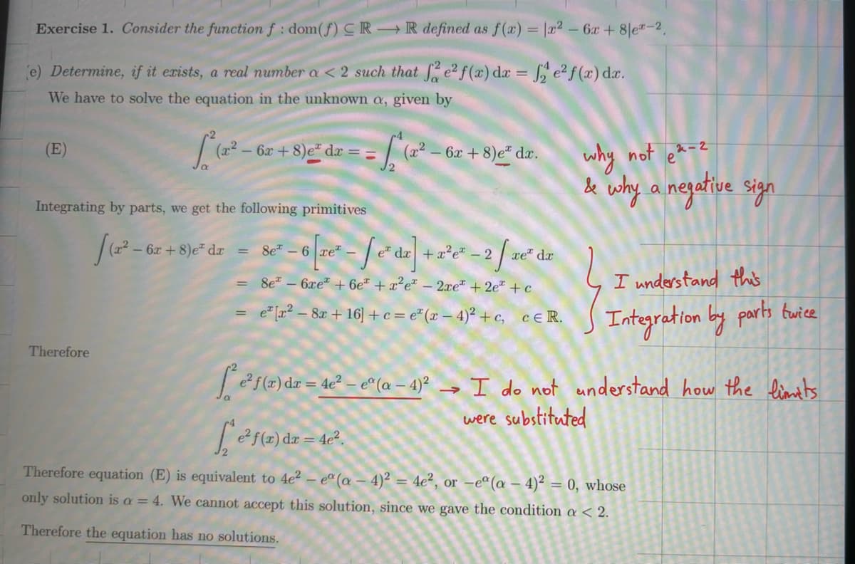 Exercise 1. Consider the function f: dom(f) CRR defined as f(x) = x²-6x+8|ex-2.
(e) Determine, if it exists, a real number a < 2 such that fe² f(x) da = 2 e² f(x) dx.
We have to solve the equation in the unknown a, given by
(E)
L(x²-6
6r+8) dr == (r²-6x+8)e* dr.
12
why not e-z
& why a negative sign
Integrating by parts, we get the following primitives
Therefore
(x²-6x
6x+8)e dx = 8e6
-6-d]+-2/dr
e dx + x2e-2 xe dr
8e6xe+ 6e + x²e - 2xe + 2e+c
e [x2-8x+16]+c=e(x-4)²+c, CER.
=
I understand this
Integration by parts twice
f(r) dr-42-(0-4)² I do not understand how the limits
f(x) dr=42
→
were substituted
Therefore equation (E) is equivalent to 4e2 - ea (a - 4)² = 4e², or -ea (a - 4)² = 0, whose
only solution is a = 4. We cannot accept this solution, since we gave the condition a < 2.
Therefore the equation has no solutions.