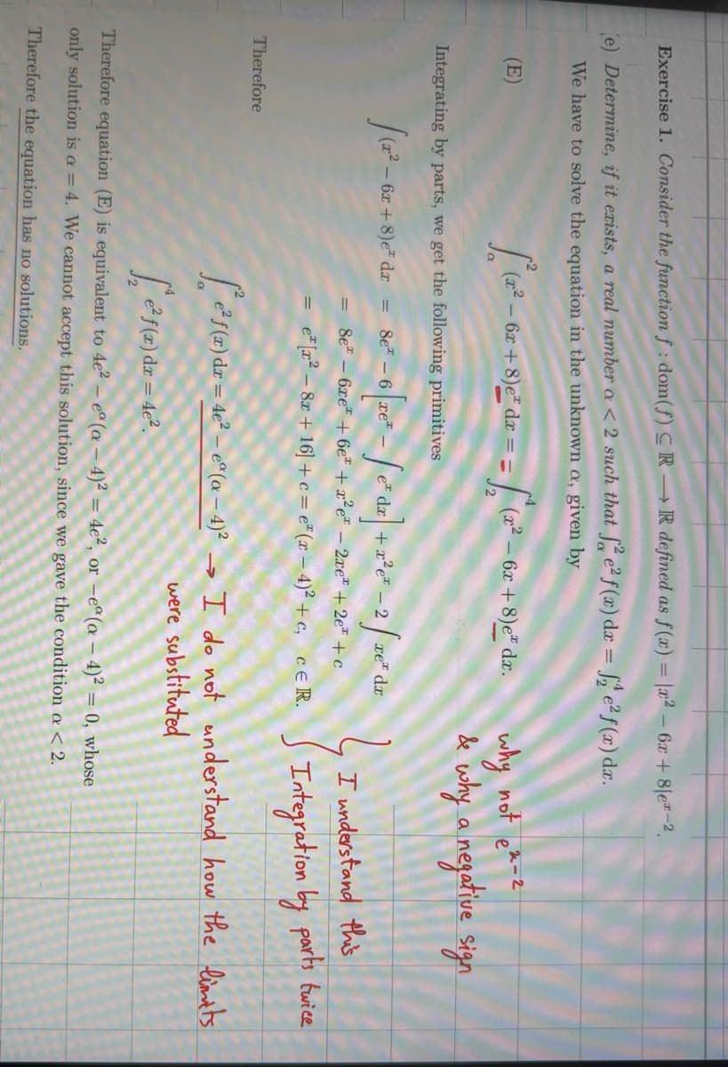 Exercise 1. Consider the function f: dom(f) CRR defined as f(x) = x²-6x+8|ex-2
(e) Determine, if it exists, a real number a < 2 such that fe² f(x) dx = 2 e² f(x) dx.
We have to solve the equation in the unknown a, given by
(E)
L(x²-6
6x+8)e dx ==
Integrating by parts, we get the following primitives
Therefore
(x²-6x
(x2
- 6x+8)e* dx.
6r+8)e dr=8-6 re-edr+ze-2fre de
dx
= 8e-6xe + 6e + x²e - 2xe + 2e+c
e [x28x+16]+c=e(x-4)²+c, CER.
why not e-z
& why a negative sign
I understand this
Integration by parts twice
f(x) dr=4² - (0-4)² I do not understand how the limits
[f(x) dr = 4².
→
were substituted
Therefore equation (E) is equivalent to 4e2 - ea (a-4)² = 4e2, or -ea (a - 4)² = 0, whose
only solution is a = 4. We cannot accept this solution, since we gave the condition a < 2.
Therefore the equation has no solutions.