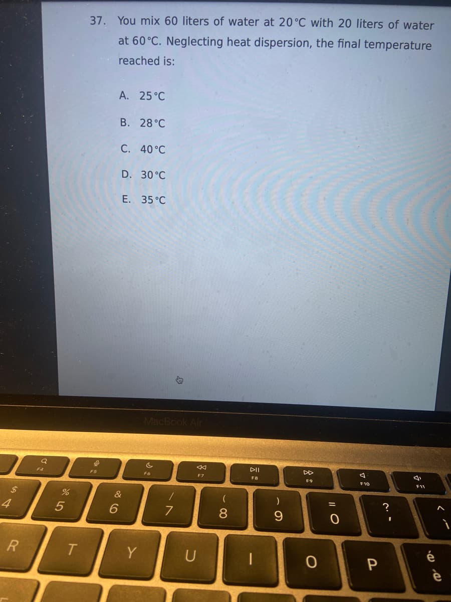 4
R
Q
%
5
T
37. You mix 60 liters of water at 20°C with 20 liters of water
at 60°C. Neglecting heat dispersion, the final temperature
reached is:
9
F5
A. 25°C
6
B. 28°C
C. 40°C
D. 30°C
E.
35 °C
&
Y
MacBook Air
F6
/
K
F7
U
(
8
DII
F8
)
9
F9
O
|| O
=
0
a
F10
P
?
I
F11
é
^
è