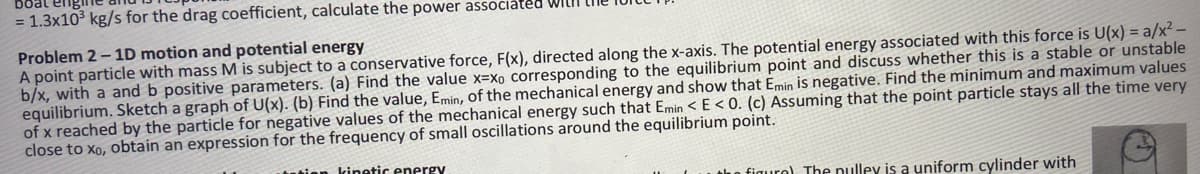 = 1.3x10³ kg/s for the drag coefficient, calculate the power associated WILLI
Problem 2-1D motion and potential energy
A point particle with mass M is subject to a conservative force, F(x), directed along the x-axis. The potential energy associated with this force is U(x) = a/x² -
b/x, with a and b positive parameters. (a) Find the value x-xo corresponding to the equilibrium point and discuss whether this is a stable or unstable
equilibrium. Sketch a graph of U(x). (b) Find the value, Emin, of the mechanical energy and show that Emin is negative. Find the minimum and maximum values
of x reached by the particle for negative values of the mechanical energy such that Emin < E<0. (c) Assuming that the point particle stays all the time very
close to xo, obtain an expression for the frequency of small oscillations around the equilibrium point.
tation kinetic energy
the figuro). The nulley is a uniform cylinder with