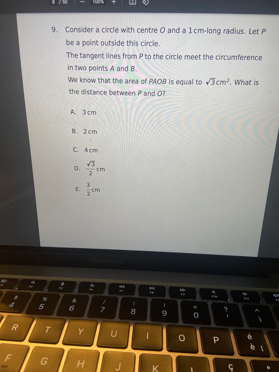 80
R
F
%
5
T
G
8 / 50
9. Consider a circle with centre O and a 1 cm-long radius. Let P
be a point outside this circle.
The tangent lines from P to the circle meet the circumference
in two points A and B.
We know that the area of PAOB is equal to √3cm². What is
the distance between P and O?
A. 3 cm
B. 2 cm
C. 4 cm
D.
6
E.
Y
100%
H
√3
C
2
MIN
cm
cm
F6
MacBook Air
/
7
U
F7
(
8
DII
F8
K
)
9
DD
F9
O
|| O
A
F10
P
?
I
v
4)
F11
é
D. D.
</
[
F1