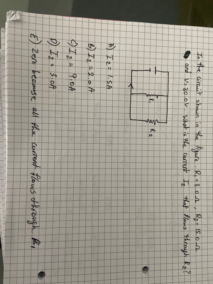 In the circuit shown in the figure. R₁ = 3.0_2, B₂=15.02
and V=30.01. What is the current Iz that flows through R₂?
+
V
лил
R2
A) I ₂ = 1.SA
B) I₂ = 2.0 A
97₂ = 9.0A
DI23.017
E) Zero because all the current flows through Br