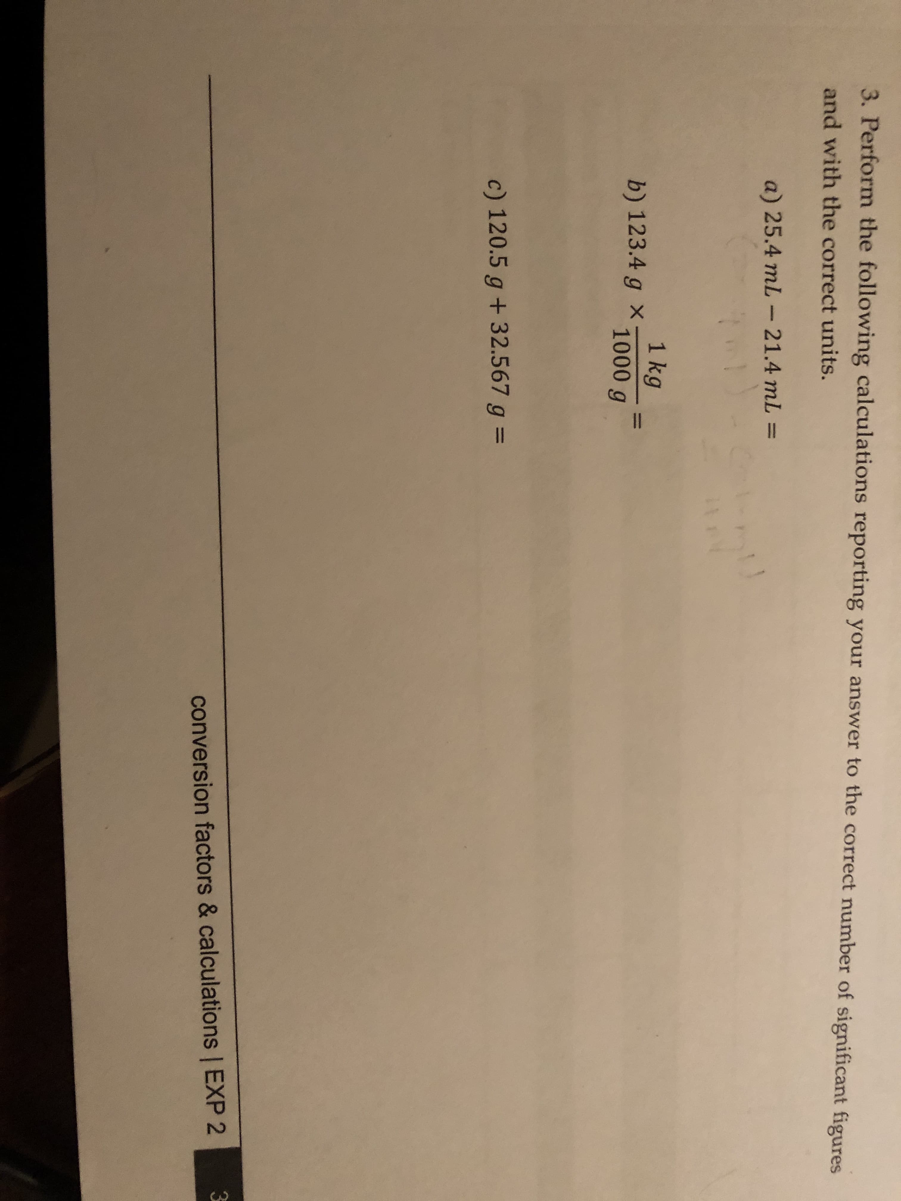 3. Perform the following calculations reporting your answer to the correct number of significant figures
and with the correct units.
a) 25.4 mL
21.4 mL =
1
1 kg
b) 123.4 g * 1000 g
c) 120.5 g + 32.567 g =
conversion factors & calculations | EXP 2
