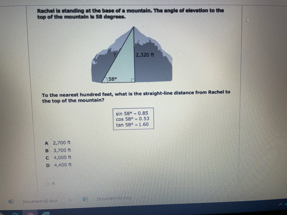 Rachel is standing at the base of a mountain. The angle of elevation to the
top of the mountain is 58 degrees.
2,320 ft
58°
To the nearest hundred feet, what is the straight-line distance from Rachel to
the top of the mountain?
sin 58° - 0.85
cos 58° = 0.53
tan 58° = 1.60
A 2,700 ft
B 3,700 ft
C 4,000 ft
D 4,400 ft
O A
Document142.docx
W=
Document140.docx
