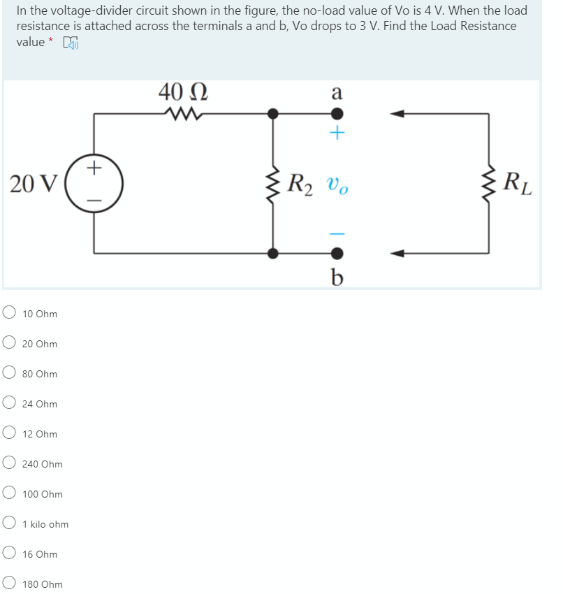 In the voltage-divider circuit shown in the figure, the no-load value of Vo is 4 V. When the load
resistance is attached across the terminals a and b, Vo drops to 3 V. Find the Load Resistance
value * E
40 N
a
+
20 V
R2 Vo
RL
b
O 10 Ohm
O 20 Ohm
80 Ohm
O 24 Ohm
O 12 Ohm
O 240 Ohm
O 100 Ohm
O 1 kilo ohm
O 16 Ohm
180 Ohm
