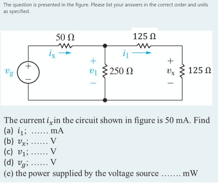 The question is presented in the figure. Please list your answers in the correct order and units
as specified.
50 N
125 N
ix-
+
Vg
Vị
250 N
Vx
125 N
The current izin the circuit shown in figure is 50 mA. Find
(a) i; ...... mA
(b) vx; ...... V
(c) vị; ...... V
(d) vg; ..... V
(e) the power supplied by the voltage source ...... mW
+
(+)
