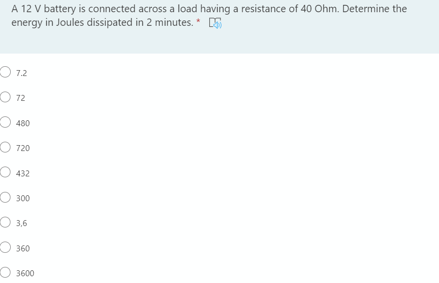 A 12 V battery is connected across a load having a resistance of 40 Ohm. Determine the
energy in Joules dissipated in 2 minutes. * E
O 7.2
O 72
480
O 720
О 432
300
O 3,6
360
О 3600
